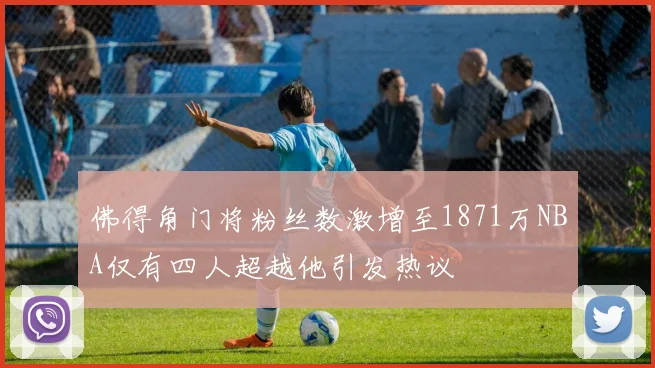 佛得角门将粉丝数激增至1871万NBA仅有四人超越他引发热议