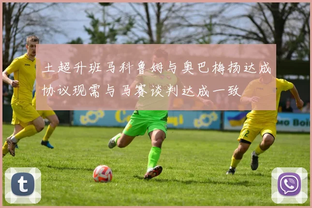 土超升班马科鲁姆与奥巴梅扬达成协议现需与马赛谈判达成一致