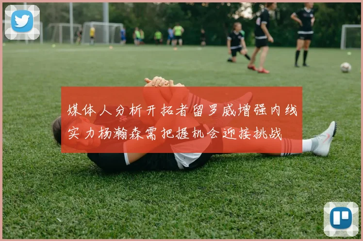 媒体人分析开拓者留罗威增强内线实力杨瀚森需把握机会迎接挑战
