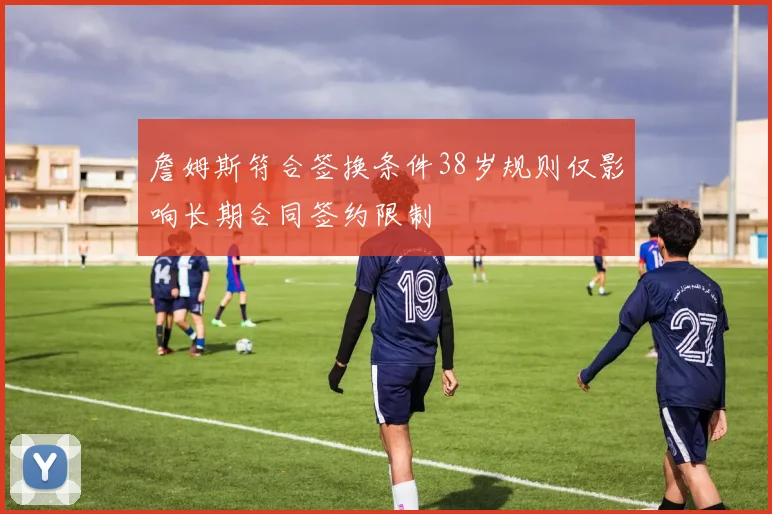 詹姆斯符合签换条件38岁规则仅影响长期合同签约限制