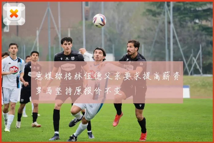 意媒称格林伍德父亲要求提高薪资罗马坚持原报价不变