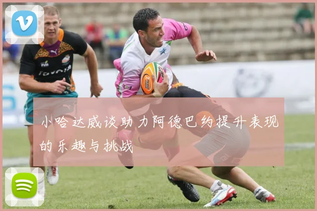 小哈达威谈助力阿德巴约提升表现的乐趣与挑战