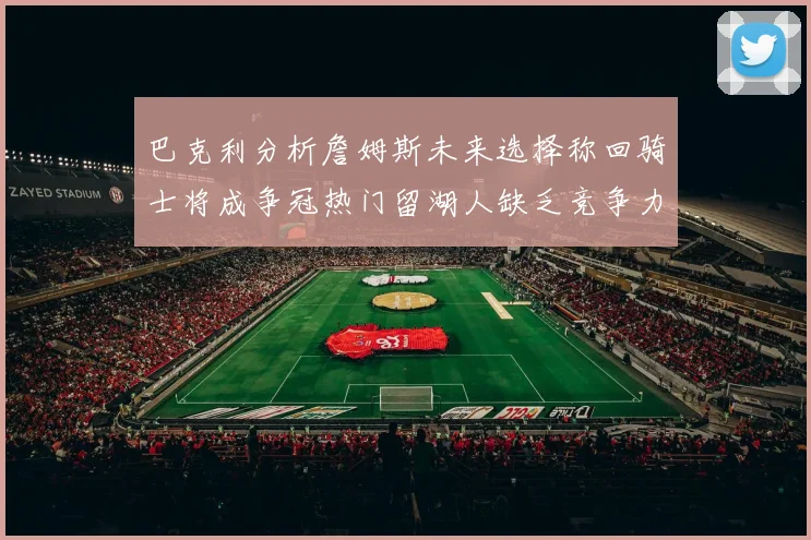 巴克利分析詹姆斯未来选择称回骑士将成争冠热门留湖人缺乏竞争力