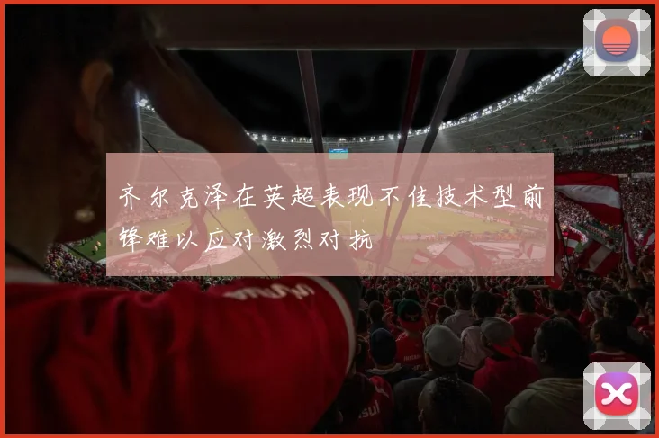 齐尔克泽在英超表现不佳技术型前锋难以应对激烈对抗