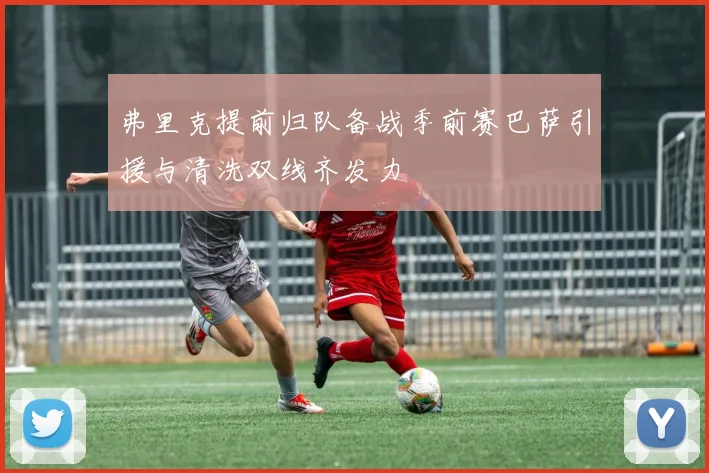弗里克提前归队备战季前赛巴萨引援与清洗双线齐发力