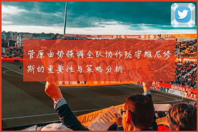 菅原由势强调全队协作防守维尼修斯的重要性与策略分析