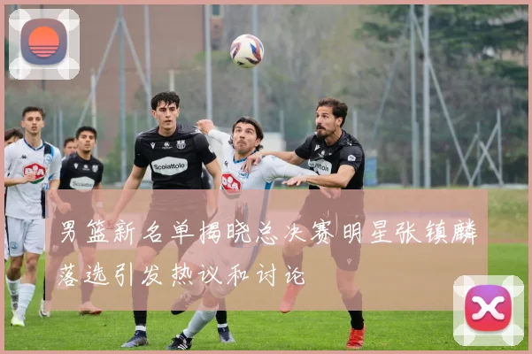 男篮新名单揭晓总决赛明星张镇麟落选引发热议和讨论