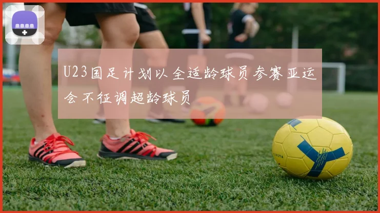 U23国足计划以全适龄球员参赛亚运会不征调超龄球员