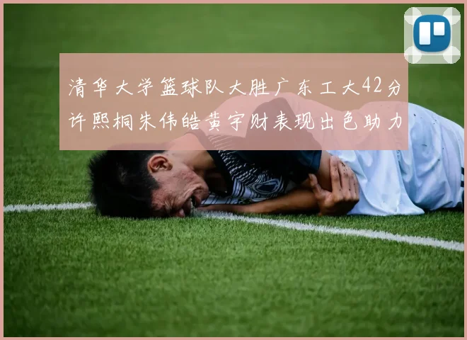 清华大学篮球队大胜广东工大42分许熙桐朱伟皓黄宇财表现出色助力胜利