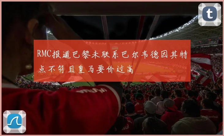 RMC报道巴黎未联系巴尔韦德因其特点不符且皇马要价过高