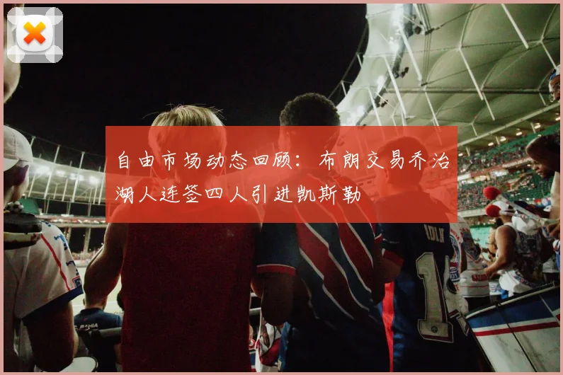 自由市场动态回顾：布朗交易乔治湖人连签四人引进凯斯勒