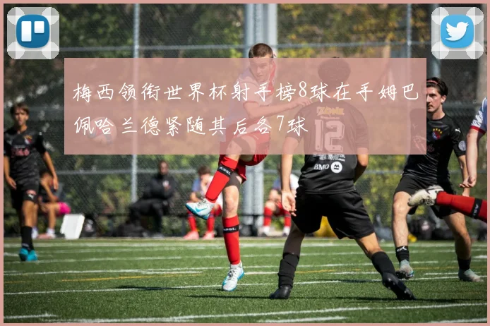 梅西领衔世界杯射手榜8球在手姆巴佩哈兰德紧随其后各7球