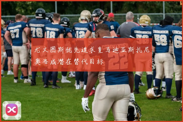 尤文图斯优先追求皇马迪亚斯扎尼奥洛成潜在替代目标