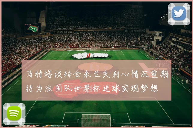马特塔谈转会米兰失利心情沉重期待为法国队世界杯进球实现梦想