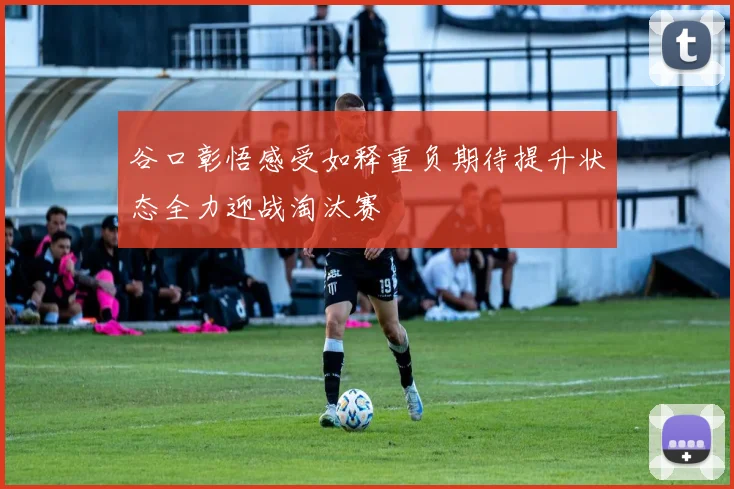 谷口彰悟感受如释重负期待提升状态全力迎战淘汰赛