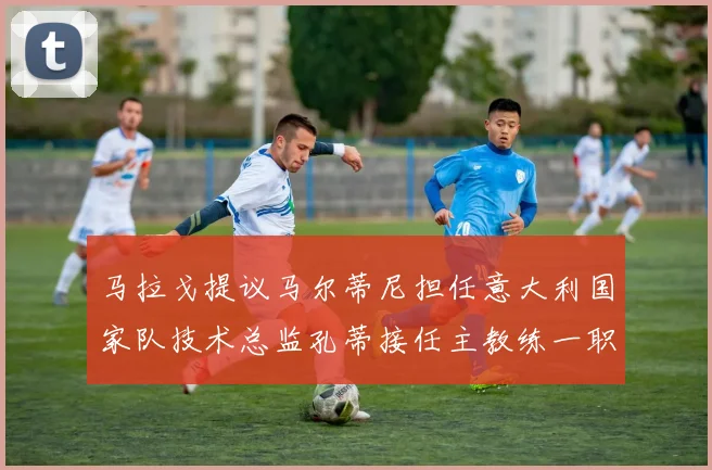马拉戈提议马尔蒂尼担任意大利国家队技术总监孔蒂接任主教练一职
