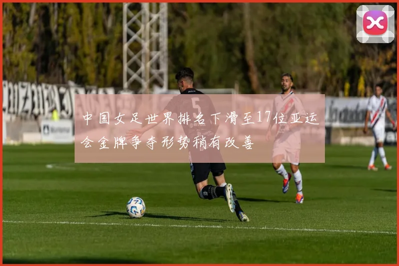 中国女足世界排名下滑至17位亚运会金牌争夺形势稍有改善