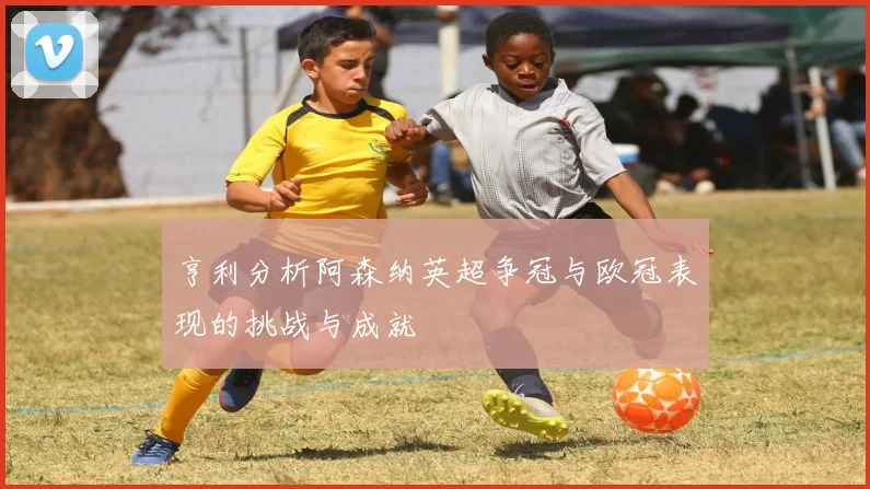亨利分析阿森纳英超争冠与欧冠表现的挑战与成就