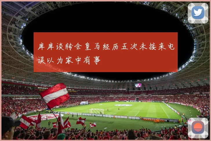 库库谈转会皇马经历五次未接来电误以为家中有事