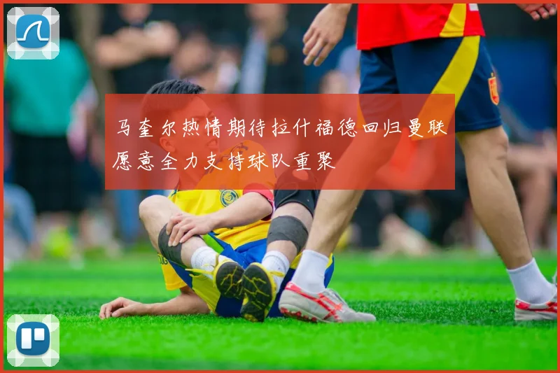 马奎尔热情期待拉什福德回归曼联愿意全力支持球队重聚