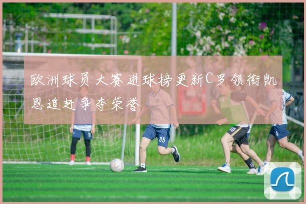 欧洲球员大赛进球榜更新C罗领衔凯恩追赶争夺荣誉