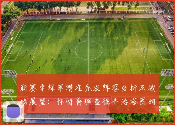 新赛季绿军潜在先发阵容分析及战绩展望：怀特普理查德乔治塔图姆奎塔组合